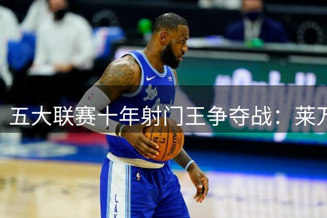 五大联赛十年射门王争夺战：莱万险胜凯恩登顶 梅罗分列前五